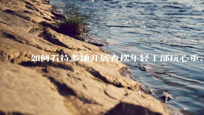 如何看待多地开展查摆年轻干部玩心重、混日子、说话随意、口大气粗等问题的行动？